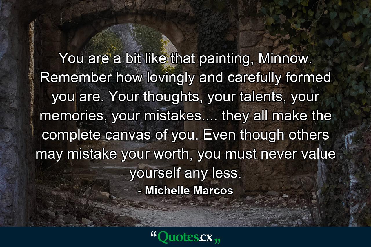 You are a bit like that painting, Minnow. Remember how lovingly and carefully formed you are. Your thoughts, your talents, your memories, your mistakes.... they all make the complete canvas of you. Even though others may mistake your worth, you must never value yourself any less. - Quote by Michelle Marcos