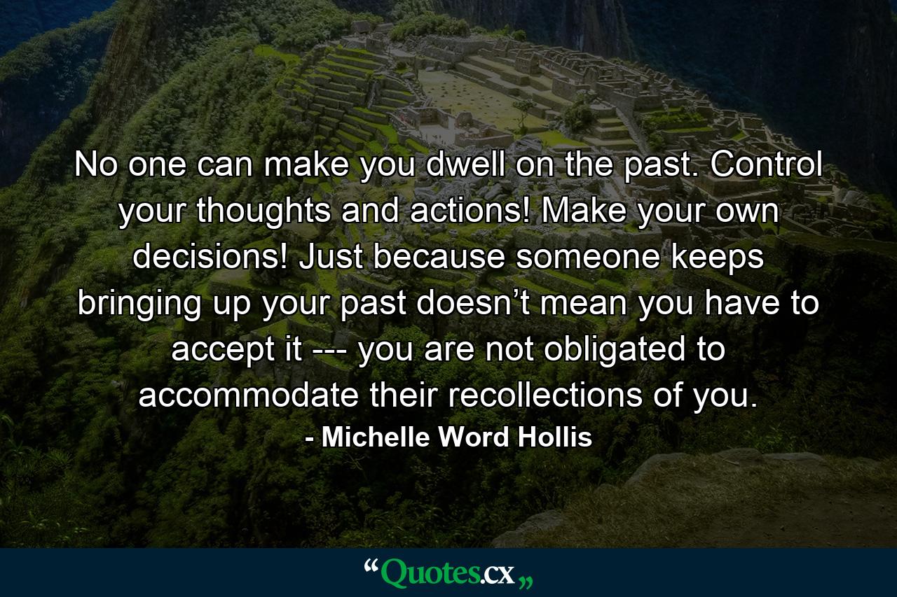 No one can make you dwell on the past. Control your thoughts and actions! Make your own decisions! Just because someone keeps bringing up your past doesn’t mean you have to accept it --- you are not obligated to accommodate their recollections of you. - Quote by Michelle Word Hollis