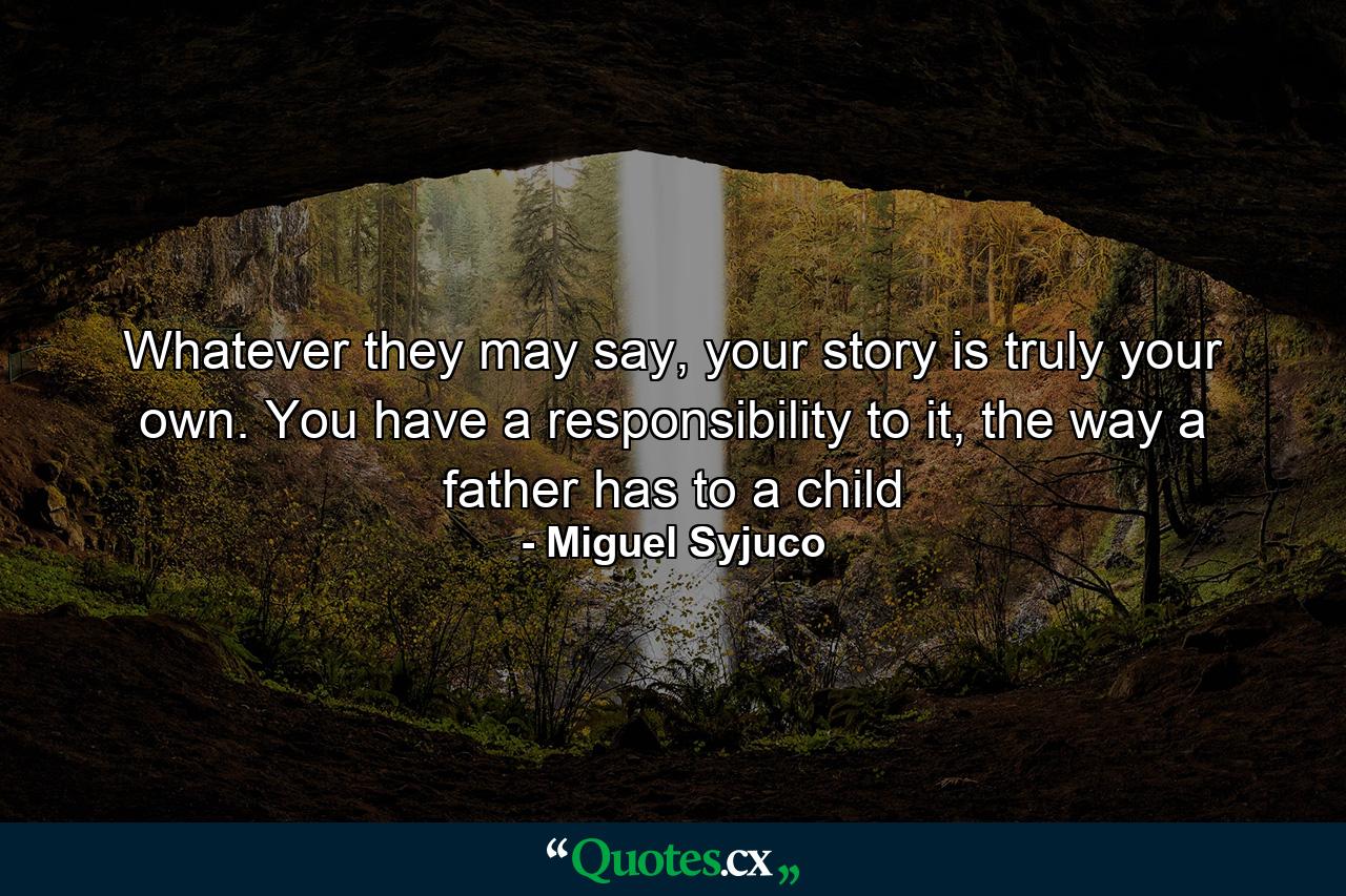 Whatever they may say, your story is truly your own. You have a responsibility to it, the way a father has to a child - Quote by Miguel Syjuco