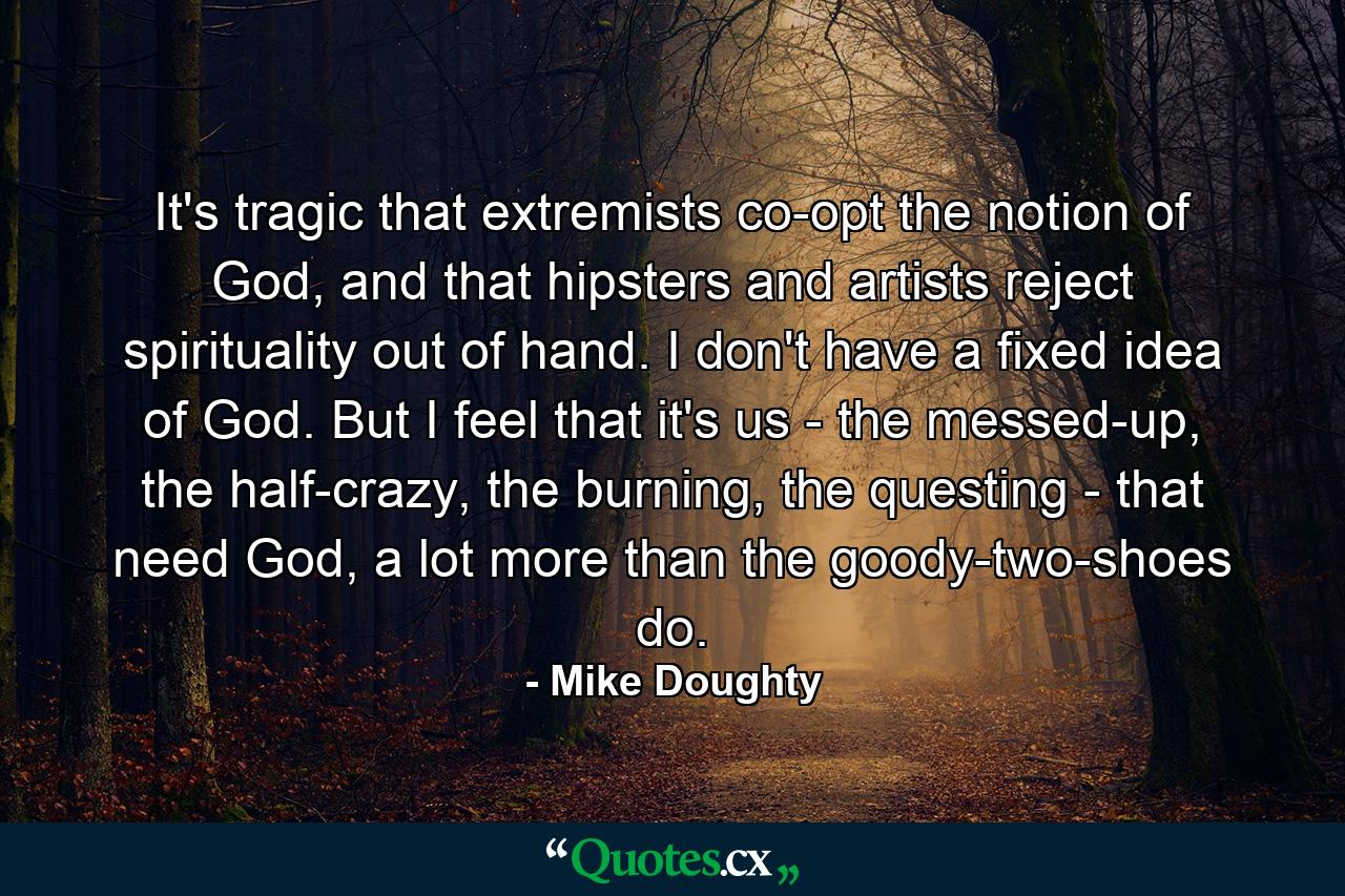 It's tragic that extremists co-opt the notion of God, and that hipsters and artists reject spirituality out of hand. I don't have a fixed idea of God. But I feel that it's us - the messed-up, the half-crazy, the burning, the questing - that need God, a lot more than the goody-two-shoes do. - Quote by Mike Doughty