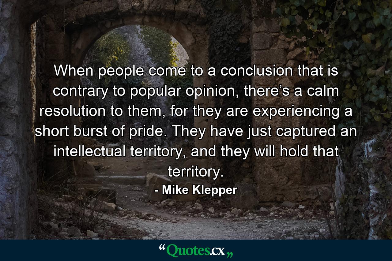 When people come to a conclusion that is contrary to popular opinion, there’s a calm resolution to them, for they are experiencing a short burst of pride. They have just captured an intellectual territory, and they will hold that territory. - Quote by Mike Klepper