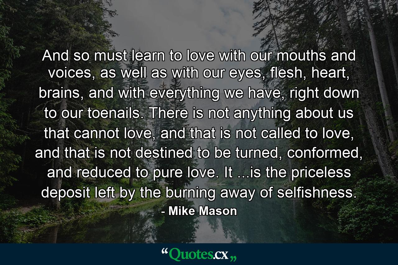 And so must learn to love with our mouths and voices, as well as with our eyes, flesh, heart, brains, and with everything we have, right down to our toenails. There is not anything about us that cannot love, and that is not called to love, and that is not destined to be turned, conformed, and reduced to pure love. It ...is the priceless deposit left by the burning away of selfishness. - Quote by Mike Mason