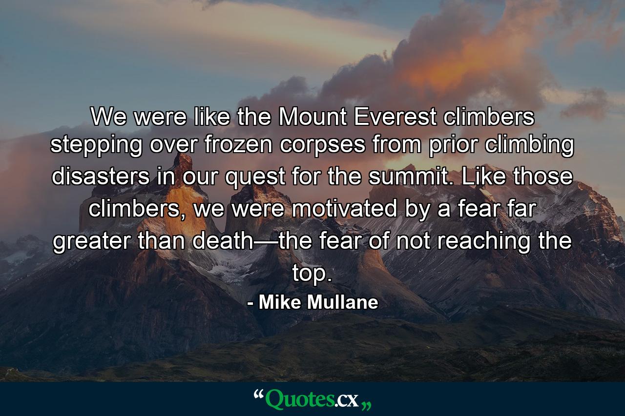 We were like the Mount Everest climbers stepping over frozen corpses from prior climbing disasters in our quest for the summit. Like those climbers, we were motivated by a fear far greater than death—the fear of not reaching the top. - Quote by Mike Mullane