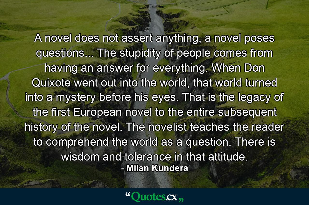 A novel does not assert anything, a novel poses questions... The stupidity of people comes from having an answer for everything. When Don Quixote went out into the world, that world turned into a mystery before his eyes. That is the legacy of the first European novel to the entire subsequent history of the novel. The novelist teaches the reader to comprehend the world as a question. There is wisdom and tolerance in that attitude. - Quote by Milan Kundera