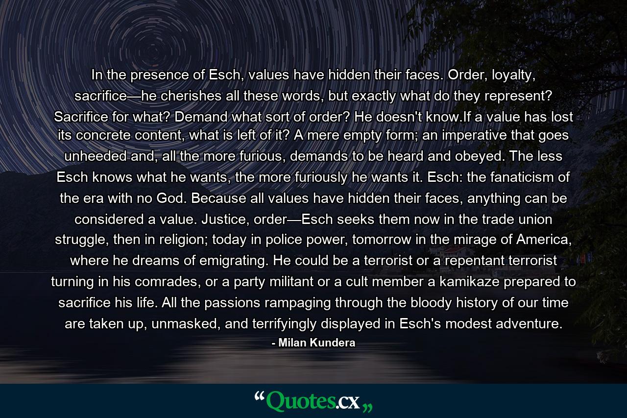 In the presence of Esch, values have hidden their faces. Order, loyalty, sacrifice—he cherishes all these words, but exactly what do they represent? Sacrifice for what? Demand what sort of order? He doesn't know.If a value has lost its concrete content, what is left of it? A mere empty form; an imperative that goes unheeded and, all the more furious, demands to be heard and obeyed. The less Esch knows what he wants, the more furiously he wants it. Esch: the fanaticism of the era with no God. Because all values have hidden their faces, anything can be considered a value. Justice, order—Esch seeks them now in the trade union struggle, then in religion; today in police power, tomorrow in the mirage of America, where he dreams of emigrating. He could be a terrorist or a repentant terrorist turning in his comrades, or a party militant or a cult member a kamikaze prepared to sacrifice his life. All the passions rampaging through the bloody history of our time are taken up, unmasked, and terrifyingly displayed in Esch's modest adventure. - Quote by Milan Kundera