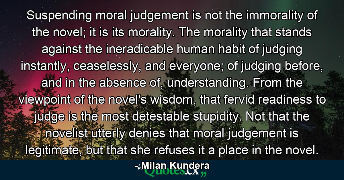 Suspending moral judgement is not the immorality of the novel; it is its morality. The morality that stands against the ineradicable human habit of judging instantly, ceaselessly, and everyone; of judging before, and in the absence of, understanding. From the viewpoint of the novel's wisdom, that fervid readiness to judge is the most detestable stupidity. Not that the novelist utterly denies that moral judgement is legitimate, but that she refuses it a place in the novel. - Quote by Milan Kundera