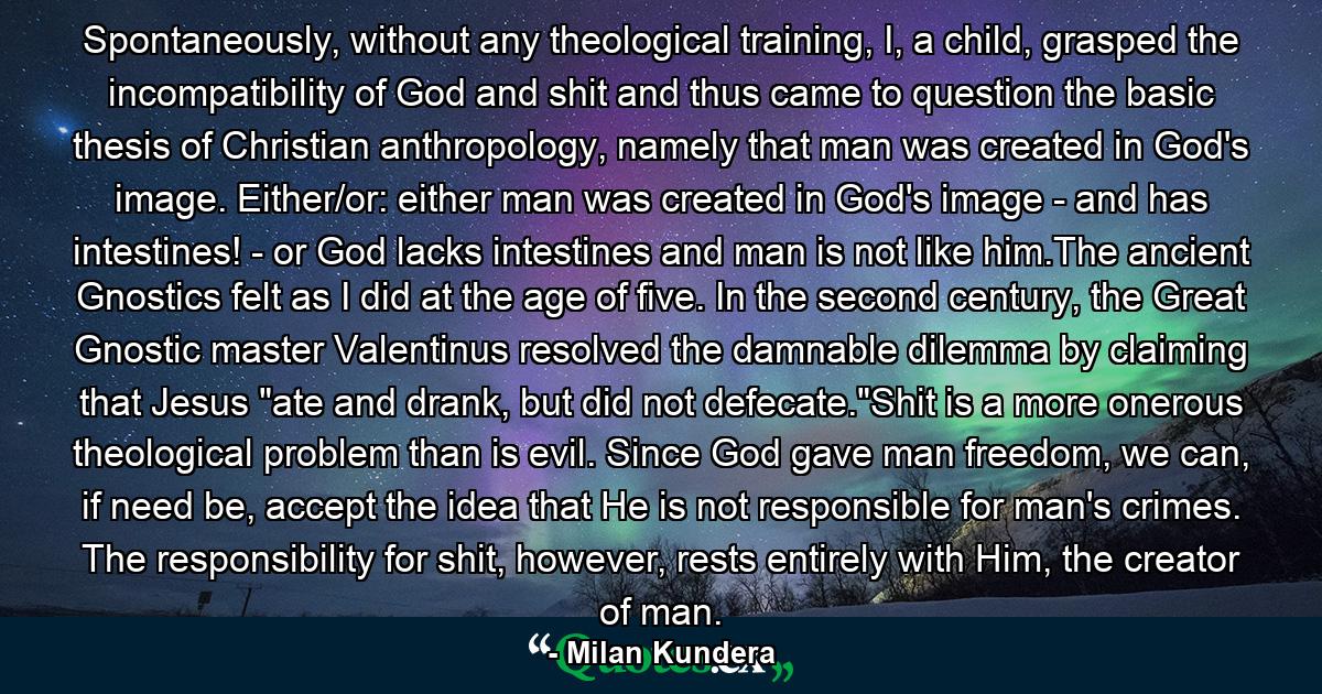 Spontaneously, without any theological training, I, a child, grasped the incompatibility of God and shit and thus came to question the basic thesis of Christian anthropology, namely that man was created in God's image. Either/or: either man was created in God's image - and has intestines! - or God lacks intestines and man is not like him.The ancient Gnostics felt as I did at the age of five. In the second century, the Great Gnostic master Valentinus resolved the damnable dilemma by claiming that Jesus 