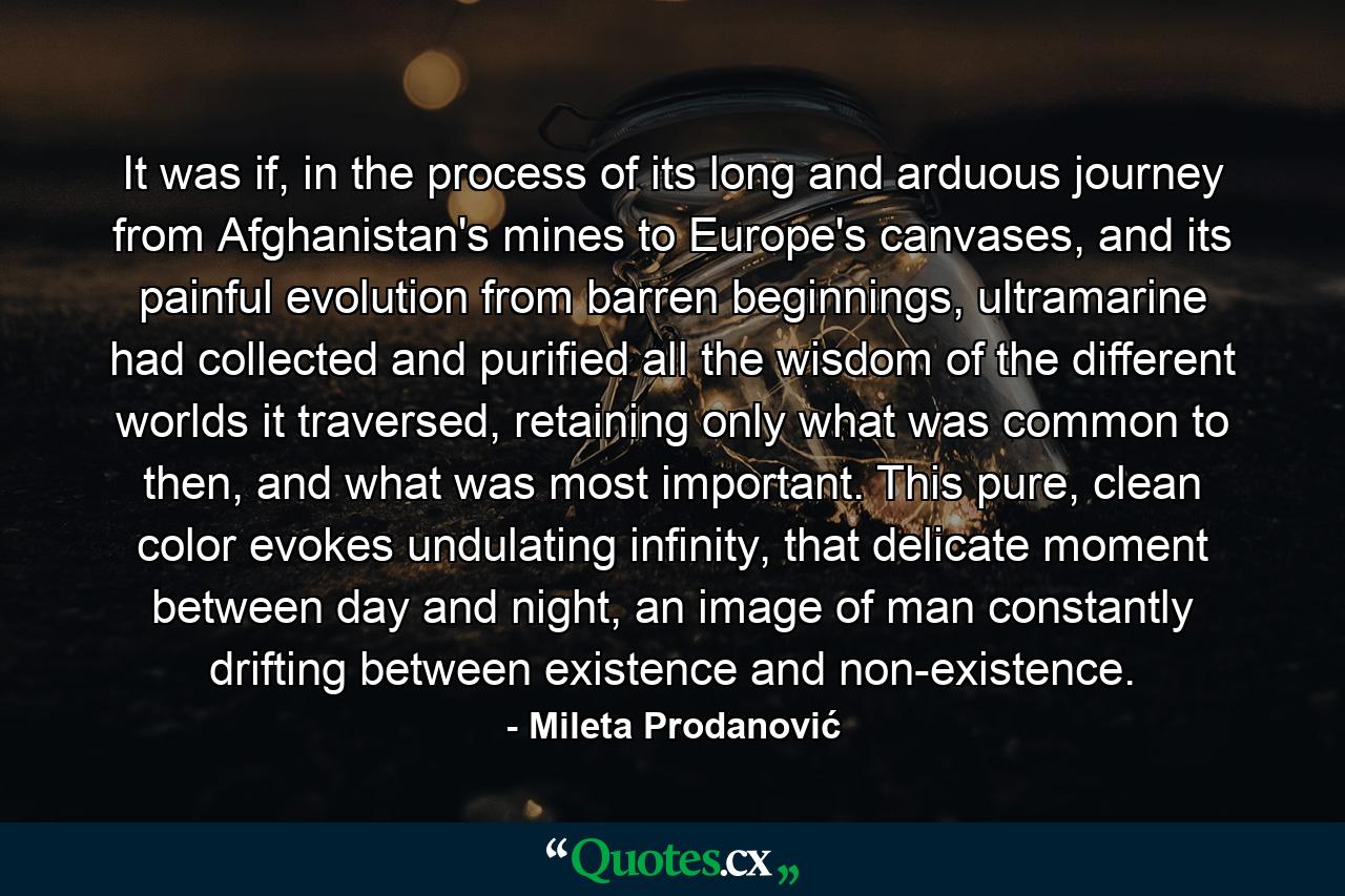 It was if, in the process of its long and arduous journey from Afghanistan's mines to Europe's canvases, and its painful evolution from barren beginnings, ultramarine had collected and purified all the wisdom of the different worlds it traversed, retaining only what was common to then, and what was most important. This pure, clean color evokes undulating infinity, that delicate moment between day and night, an image of man constantly drifting between existence and non-existence. - Quote by Mileta Prodanović