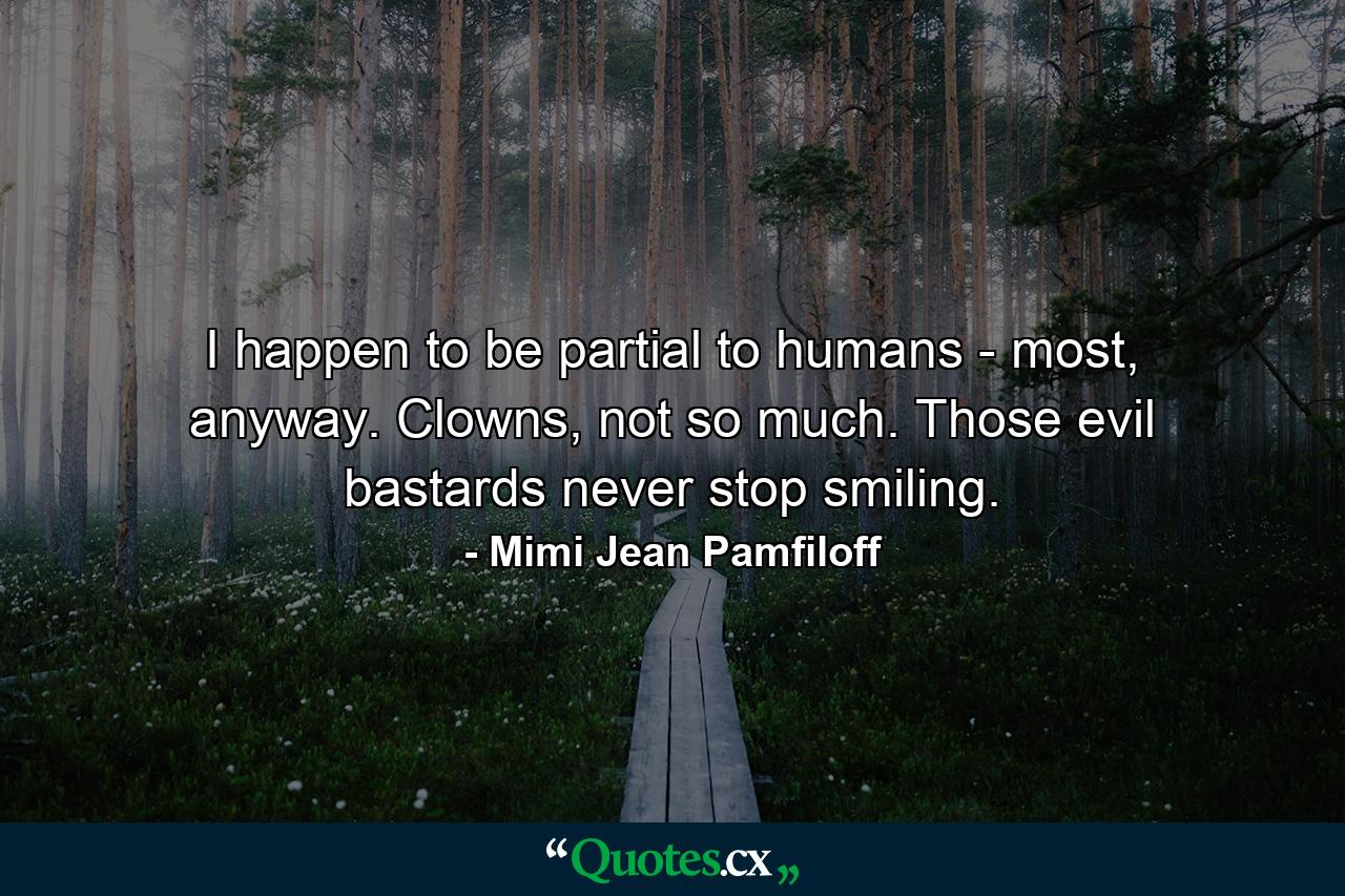 I happen to be partial to humans - most, anyway. Clowns, not so much. Those evil bastards never stop smiling. - Quote by Mimi Jean Pamfiloff