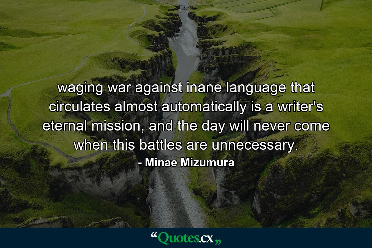 waging war against inane language that circulates almost automatically is a writer's eternal mission, and the day will never come when this battles are unnecessary. - Quote by Minae Mizumura