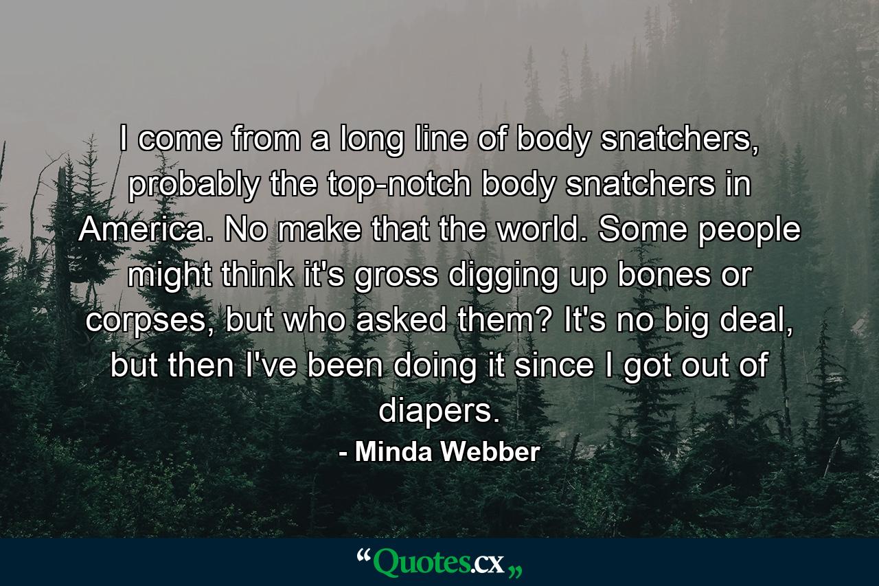 I come from a long line of body snatchers, probably the top-notch body snatchers in America. No make that the world. Some people might think it's gross digging up bones or corpses, but who asked them? It's no big deal, but then I've been doing it since I got out of diapers. - Quote by Minda Webber