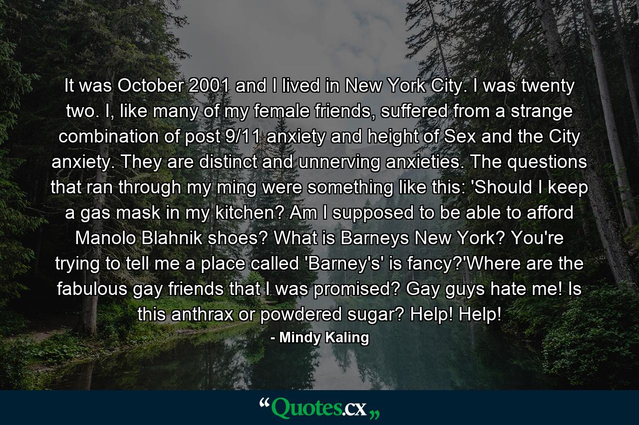 It was October 2001 and I lived in New York City. I was twenty two. I, like many of my female friends, suffered from a strange combination of post 9/11 anxiety and height of Sex and the City anxiety. They are distinct and unnerving anxieties. The questions that ran through my ming were something like this: 'Should I keep a gas mask in my kitchen? Am I supposed to be able to afford Manolo Blahnik shoes? What is Barneys New York? You're trying to tell me a place called 'Barney's' is fancy?'Where are the fabulous gay friends that I was promised? Gay guys hate me! Is this anthrax or powdered sugar? Help! Help! - Quote by Mindy Kaling