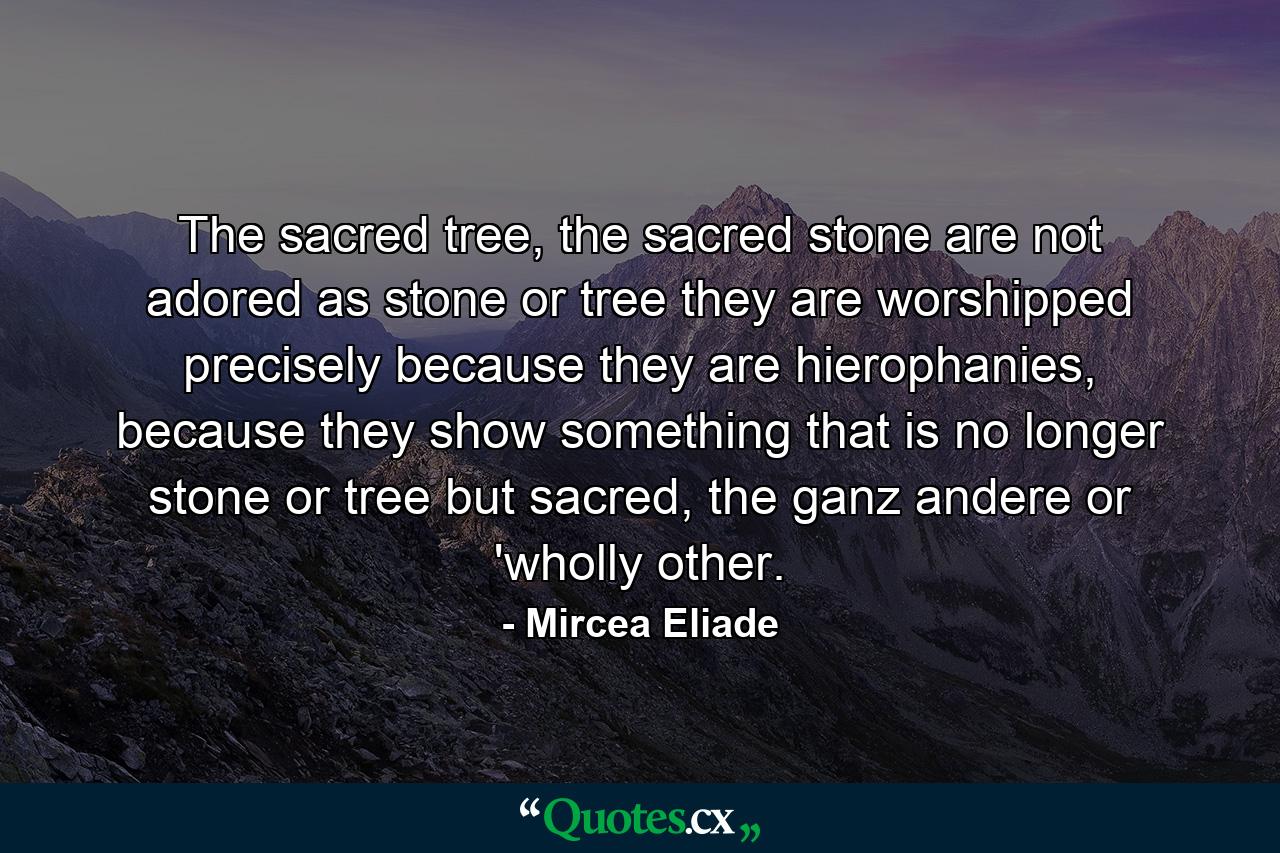 The sacred tree, the sacred stone are not adored as stone or tree they are worshipped precisely because they are hierophanies, because they show something that is no longer stone or tree but sacred, the ganz andere or 'wholly other. - Quote by Mircea Eliade