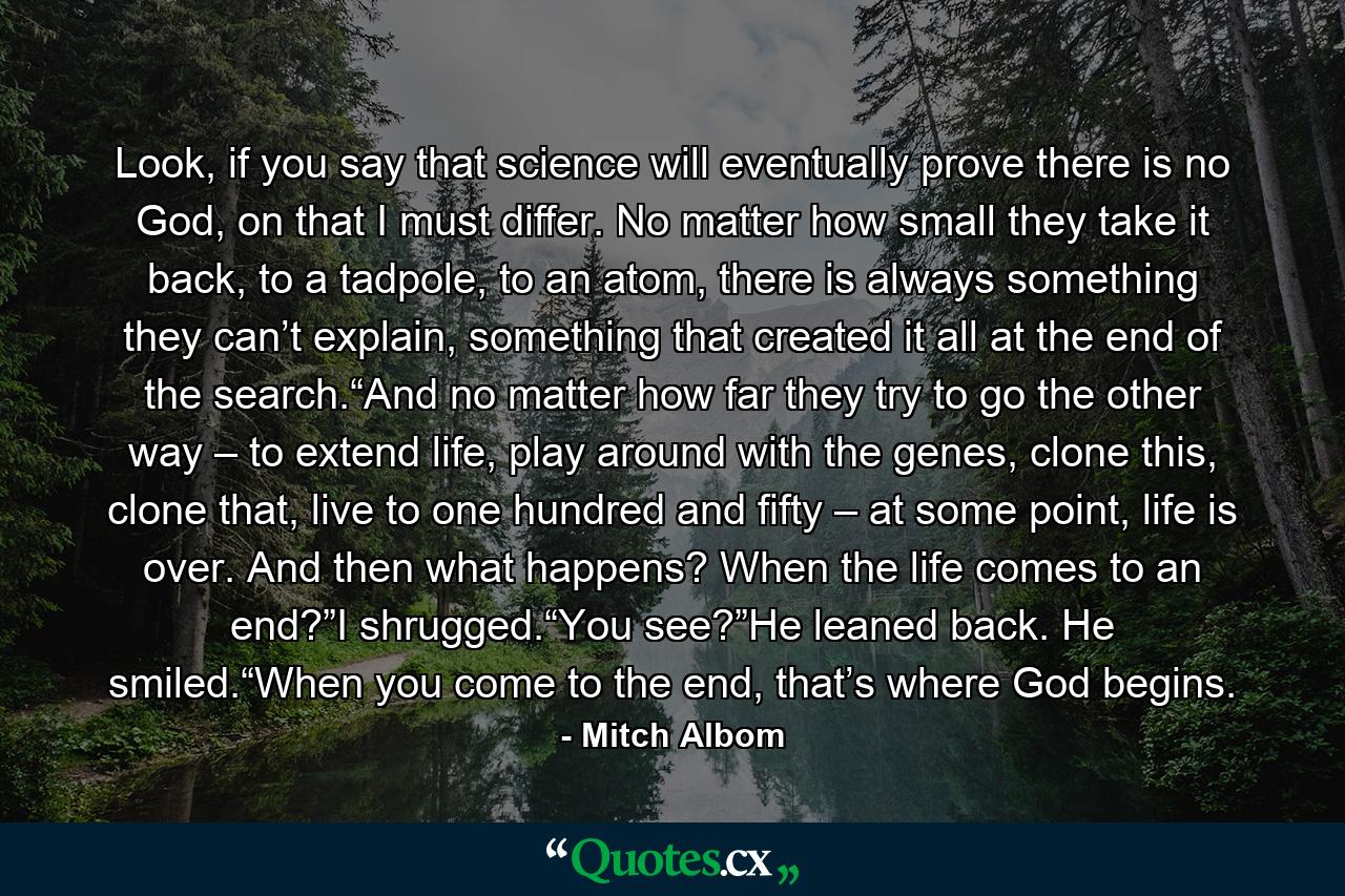 Look, if you say that science will eventually prove there is no God, on that I must differ. No matter how small they take it back, to a tadpole, to an atom, there is always something they can’t explain, something that created it all at the end of the search.“And no matter how far they try to go the other way – to extend life, play around with the genes, clone this, clone that, live to one hundred and fifty – at some point, life is over. And then what happens? When the life comes to an end?”I shrugged.“You see?”He leaned back. He smiled.“When you come to the end, that’s where God begins. - Quote by Mitch Albom