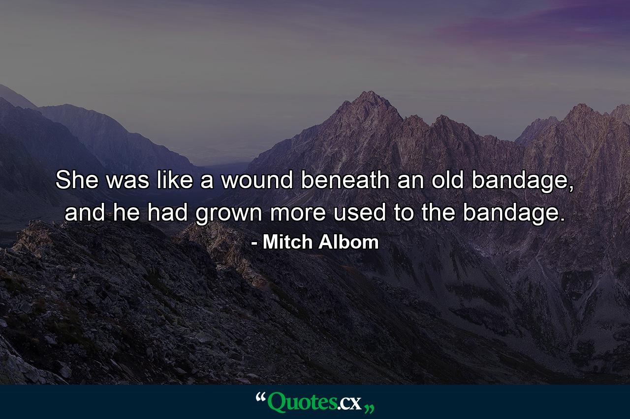 She was like a wound beneath an old bandage, and he had grown more used to the bandage. - Quote by Mitch Albom