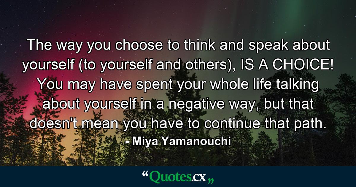 The way you choose to think and speak about yourself (to yourself and others), IS A CHOICE! You may have spent your whole life talking about yourself in a negative way, but that doesn't mean you have to continue that path. - Quote by Miya Yamanouchi