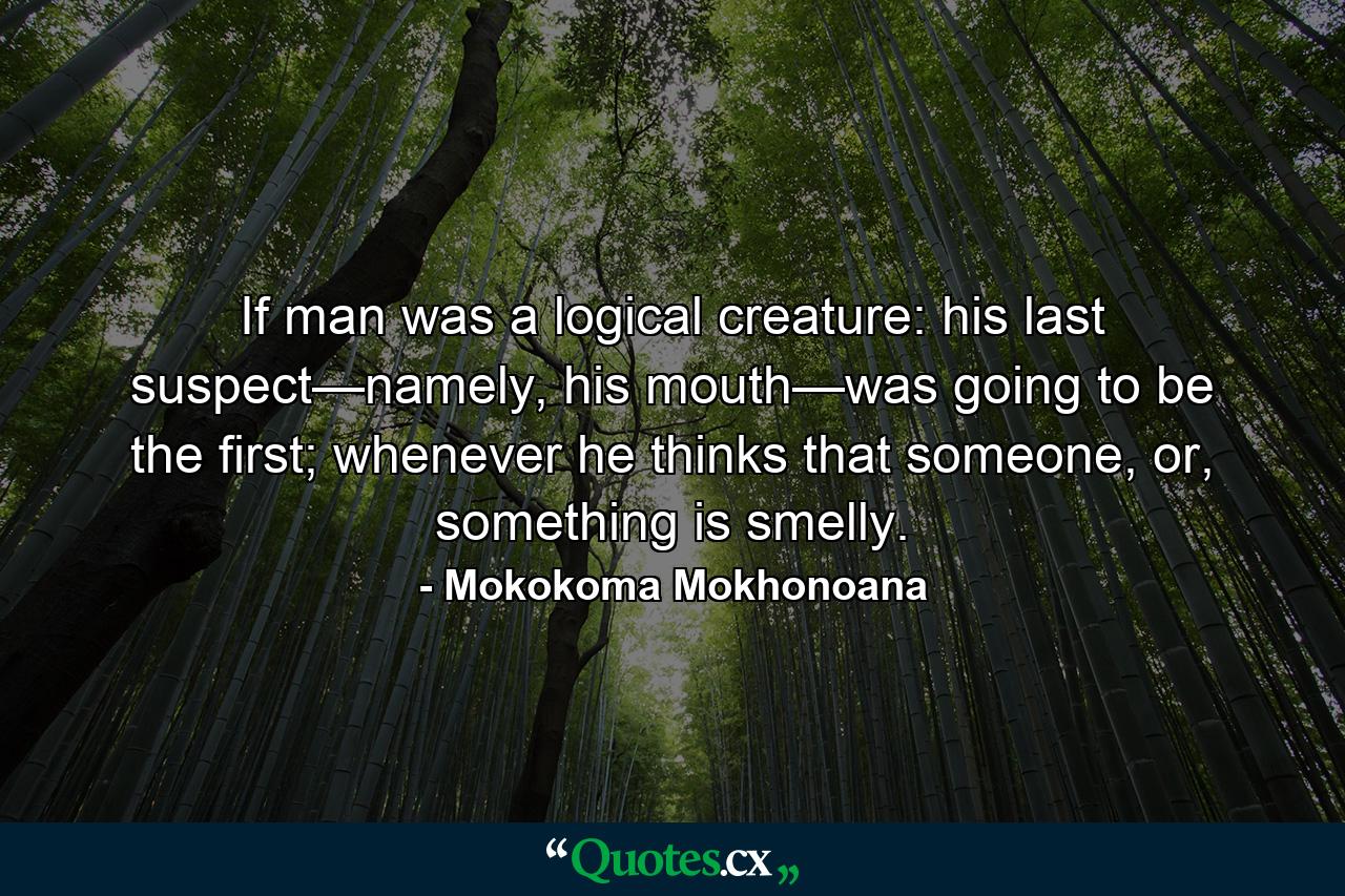 If man was a logical creature: his last suspect—namely, his mouth—was going to be the first; whenever he thinks that someone, or, something is smelly. - Quote by Mokokoma Mokhonoana