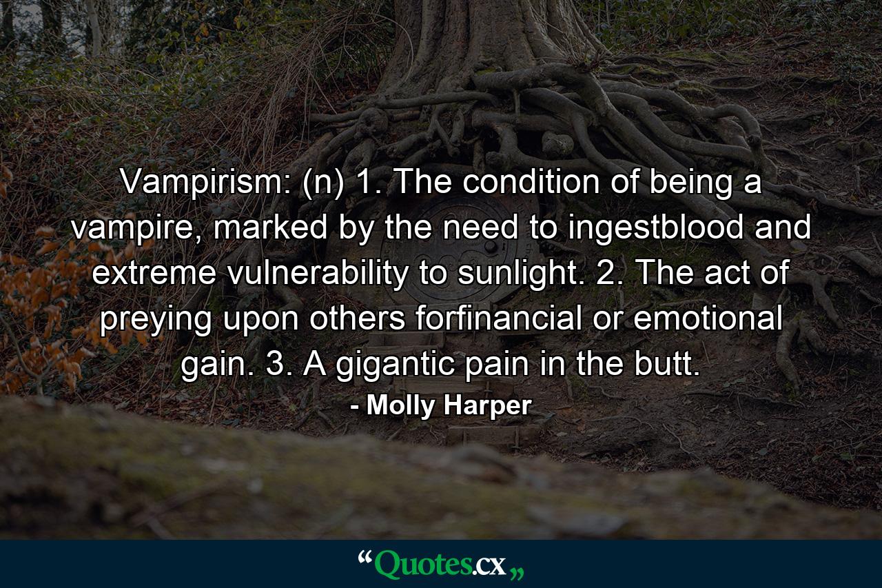 Vampirism: (n) 1. The condition of being a vampire, marked by the need to ingestblood and extreme vulnerability to sunlight. 2. The act of preying upon others forfinancial or emotional gain. 3. A gigantic pain in the butt. - Quote by Molly Harper