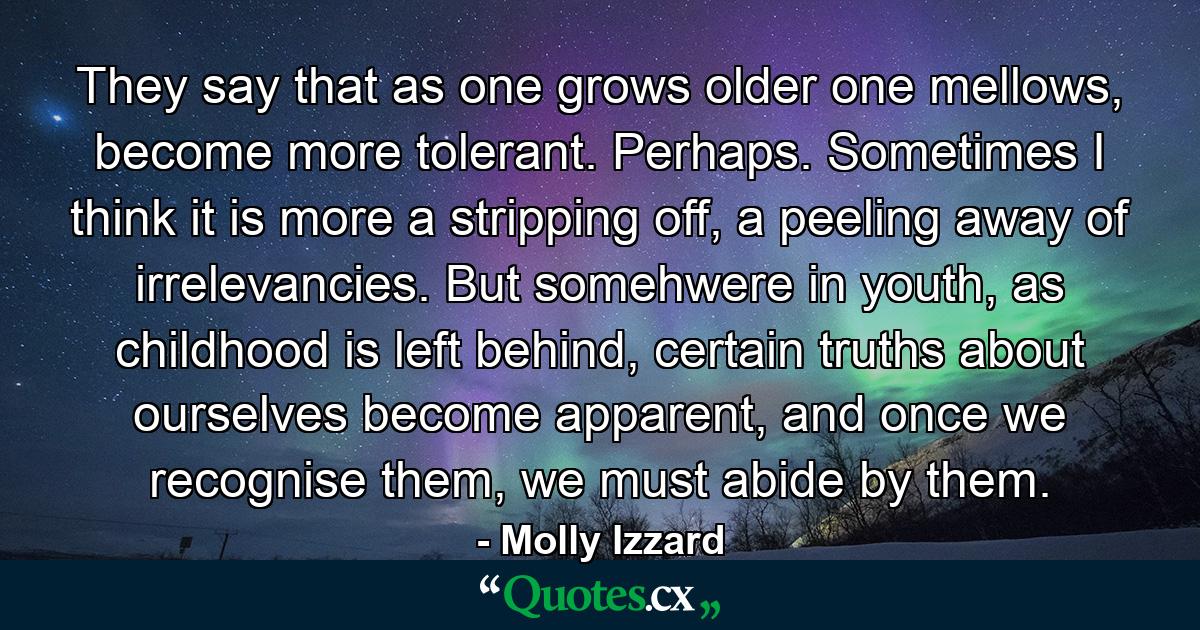 They say that as one grows older one mellows, become more tolerant. Perhaps. Sometimes I think it is more a stripping off, a peeling away of irrelevancies. But somehwere in youth, as childhood is left behind, certain truths about ourselves become apparent, and once we recognise them, we must abide by them. - Quote by Molly Izzard