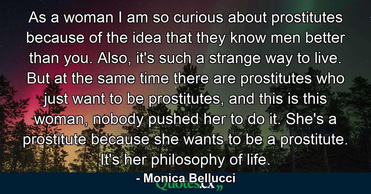 As a woman I am so curious about prostitutes because of the idea that they know men better than you. Also, it's such a strange way to live. But at the same time there are prostitutes who just want to be prostitutes, and this is this woman, nobody pushed her to do it. She's a prostitute because she wants to be a prostitute. It's her philosophy of life. - Quote by Monica Bellucci