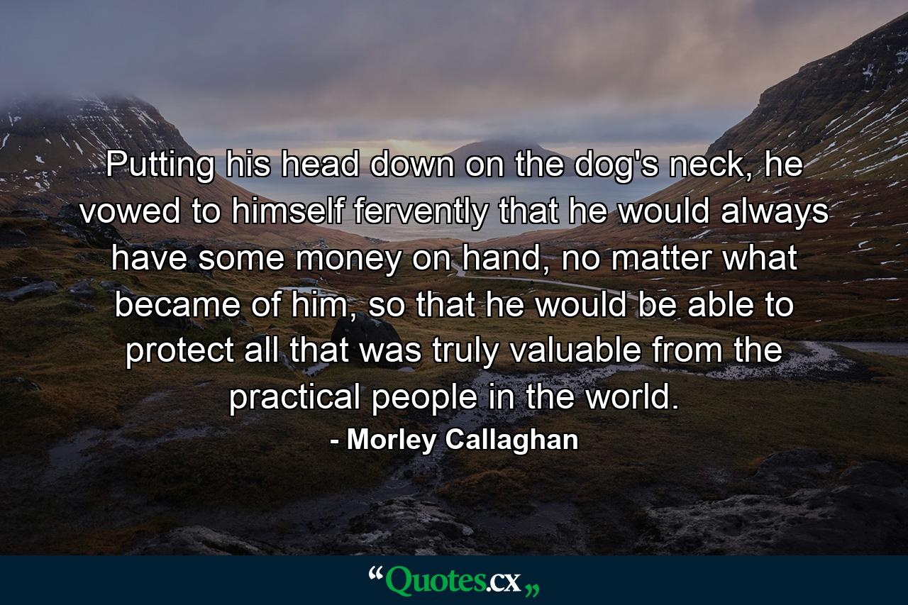 Putting his head down on the dog's neck, he vowed to himself fervently that he would always have some money on hand, no matter what became of him, so that he would be able to protect all that was truly valuable from the practical people in the world. - Quote by Morley Callaghan