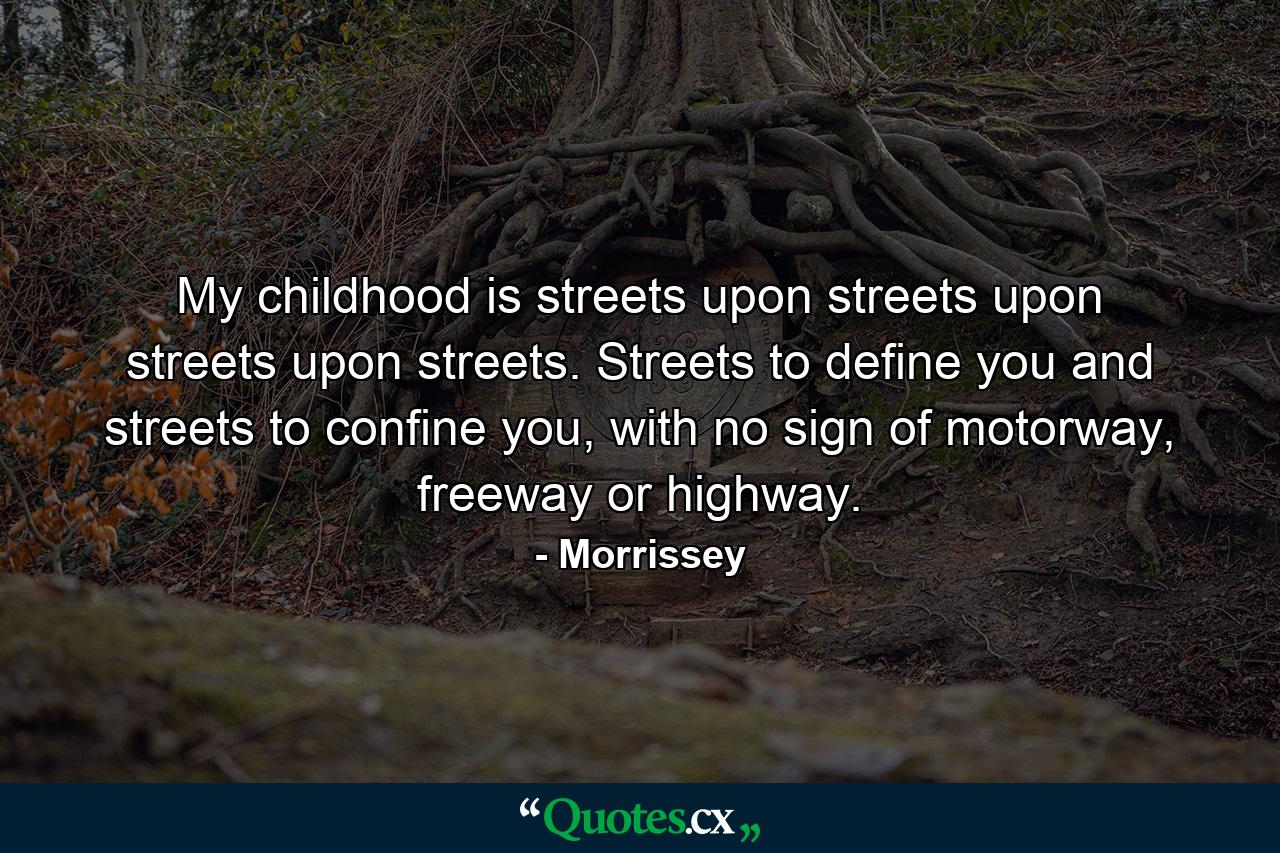 My childhood is streets upon streets upon streets upon streets. Streets to define you and streets to confine you, with no sign of motorway, freeway or highway. - Quote by Morrissey