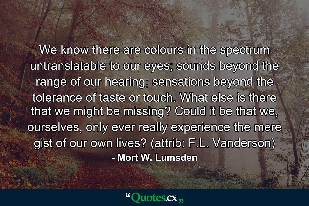 We know there are colours in the spectrum untranslatable to our eyes; sounds beyond the range of our hearing; sensations beyond the tolerance of taste or touch. What else is there that we might be missing? Could it be that we, ourselves, only ever really experience the mere gist of our own lives? (attrib: F.L. Vanderson) - Quote by Mort W. Lumsden