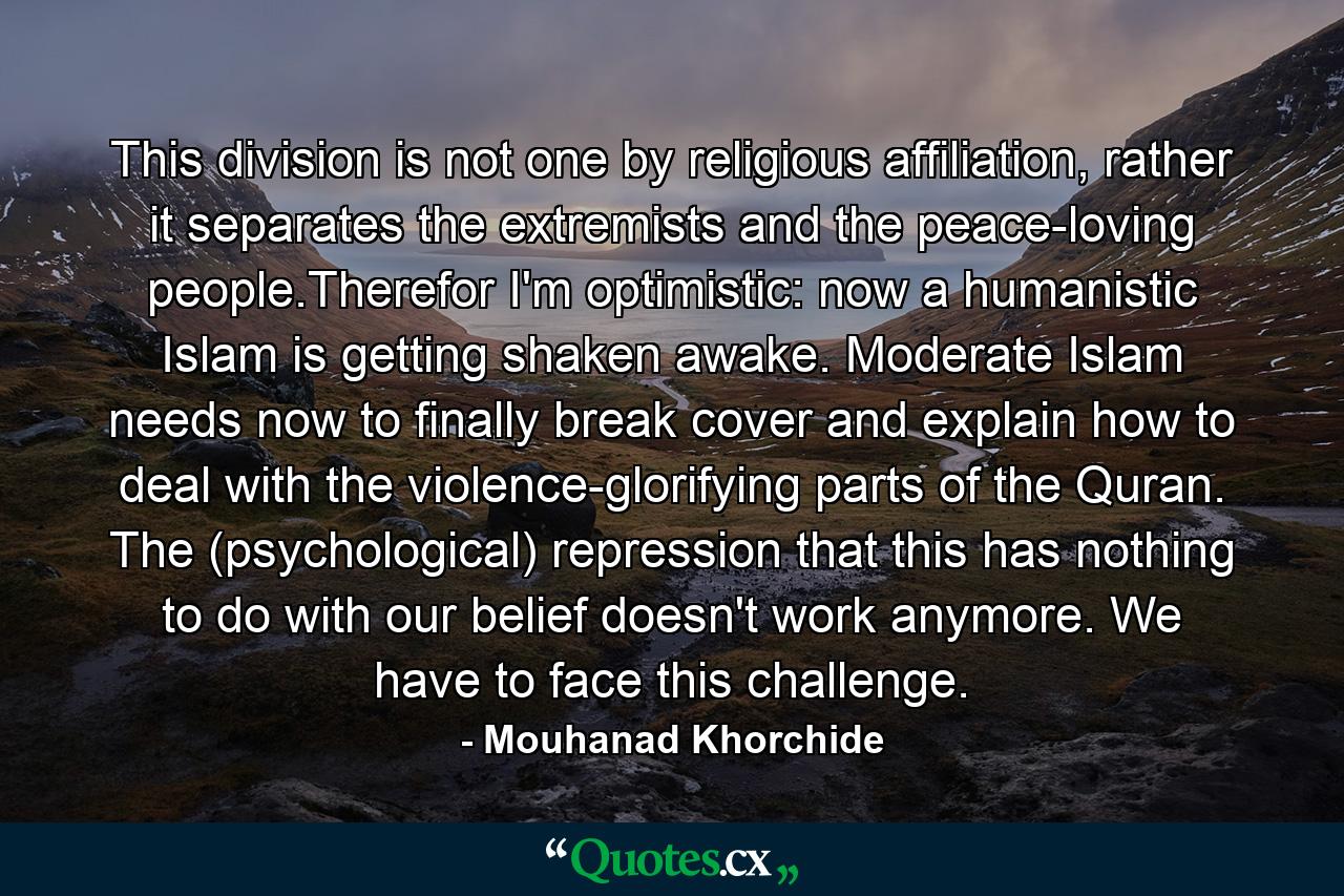 This division is not one by religious affiliation, rather it separates the extremists and the peace-loving people.Therefor I'm optimistic: now a humanistic Islam is getting shaken awake. Moderate Islam needs now to finally break cover and explain how to deal with the violence-glorifying parts of the Quran. The (psychological) repression that this has nothing to do with our belief doesn't work anymore. We have to face this challenge. - Quote by Mouhanad Khorchide