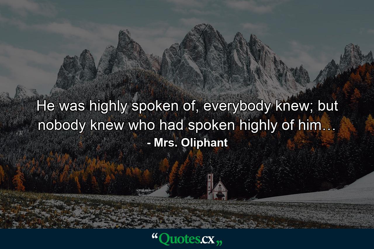 He was highly spoken of, everybody knew; but nobody knew who had spoken highly of him… - Quote by Mrs. Oliphant