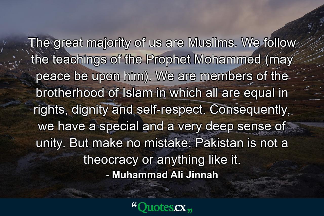 The great majority of us are Muslims. We follow the teachings of the Prophet Mohammed (may peace be upon him). We are members of the brotherhood of Islam in which all are equal in rights, dignity and self-respect. Consequently, we have a special and a very deep sense of unity. But make no mistake: Pakistan is not a theocracy or anything like it. - Quote by Muhammad Ali Jinnah