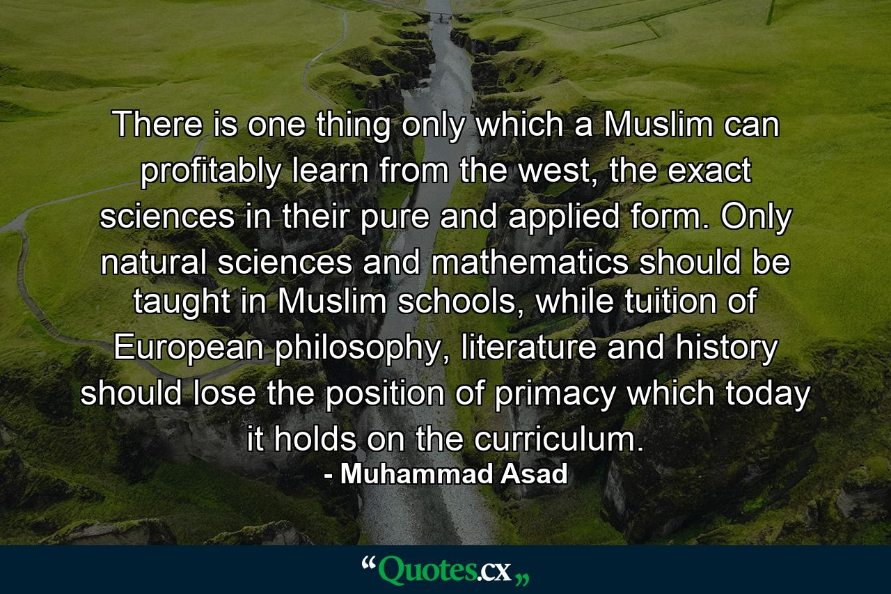 There is one thing only which a Muslim can profitably learn from the west, the exact sciences in their pure and applied form. Only natural sciences and mathematics should be taught in Muslim schools, while tuition of European philosophy, literature and history should lose the position of primacy which today it holds on the curriculum. - Quote by Muhammad Asad