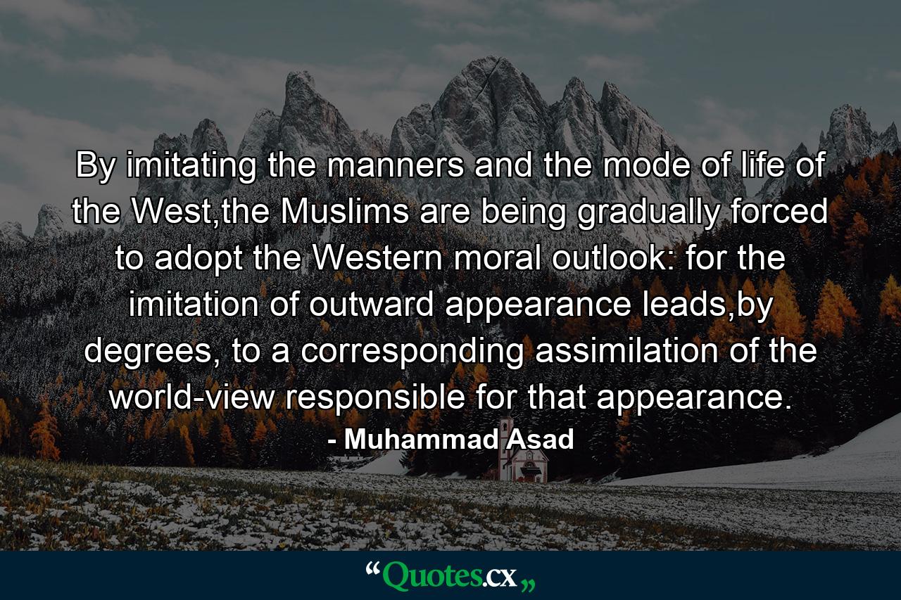 By imitating the manners and the mode of life of the West,the Muslims are being gradually forced to adopt the Western moral outlook: for the imitation of outward appearance leads,by degrees, to a corresponding assimilation of the world-view responsible for that appearance. - Quote by Muhammad Asad