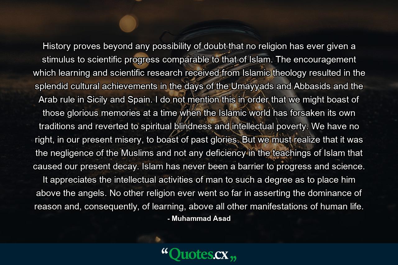 History proves beyond any possibility of doubt that no religion has ever given a stimulus to scientific progress comparable to that of Islam. The encouragement which learning and scientific research received from Islamic theology resulted in the splendid cultural achievements in the days of the Umayyads and Abbasids and the Arab rule in Sicily and Spain. I do not mention this in order that we might boast of those glorious memories at a time when the Islamic world has forsaken its own traditions and reverted to spiritual blindness and intellectual poverty. We have no right, in our present misery, to boast of past glories. But we must realize that it was the negligence of the Muslims and not any deficiency in the teachings of Islam that caused our present decay. Islam has never been a barrier to progress and science. It appreciates the intellectual activities of man to such a degree as to place him above the angels. No other religion ever went so far in asserting the dominance of reason and, consequently, of learning, above all other manifestations of human life. - Quote by Muhammad Asad