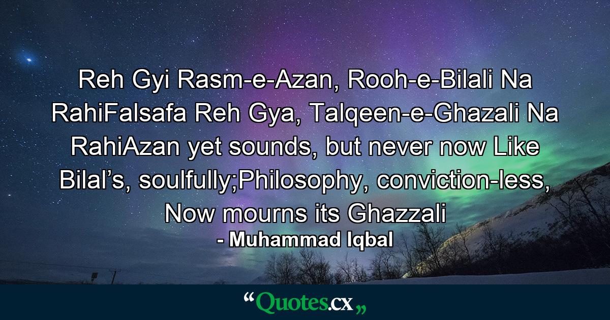 Reh Gyi Rasm-e-Azan, Rooh-e-Bilali Na RahiFalsafa Reh Gya, Talqeen-e-Ghazali Na RahiAzan yet sounds, but never now Like Bilal’s, soulfully;Philosophy, conviction-less, Now mourns its Ghazzali - Quote by Muhammad Iqbal