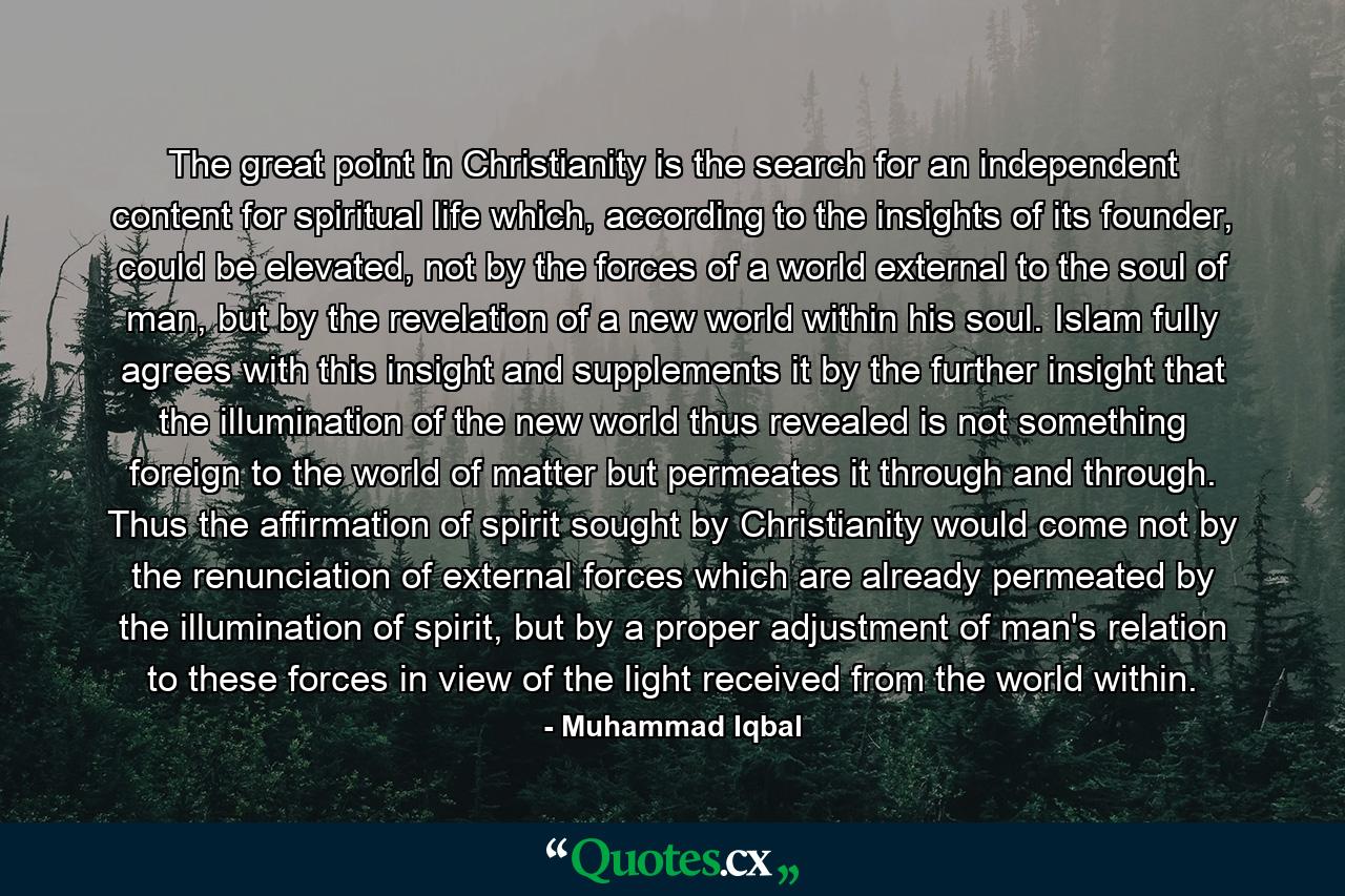 The great point in Christianity is the search for an independent content for spiritual life which, according to the insights of its founder, could be elevated, not by the forces of a world external to the soul of man, but by the revelation of a new world within his soul. Islam fully agrees with this insight and supplements it by the further insight that the illumination of the new world thus revealed is not something foreign to the world of matter but permeates it through and through. Thus the affirmation of spirit sought by Christianity would come not by the renunciation of external forces which are already permeated by the illumination of spirit, but by a proper adjustment of man's relation to these forces in view of the light received from the world within. - Quote by Muhammad Iqbal