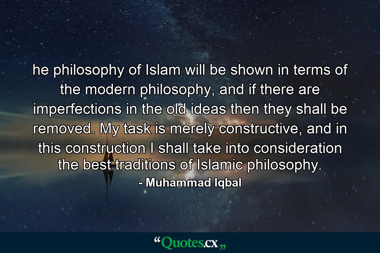 he philosophy of Islam will be shown in terms of the modern philosophy, and if there are imperfections in the old ideas then they shall be removed. My task is merely constructive, and in this construction I shall take into consideration the best traditions of Islamic philosophy. - Quote by Muhammad Iqbal