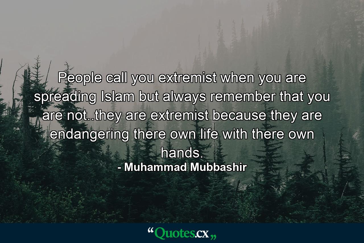 People call you extremist when you are spreading Islam but always remember that you are not..they are extremist because they are endangering there own life with there own hands. - Quote by Muhammad Mubbashir