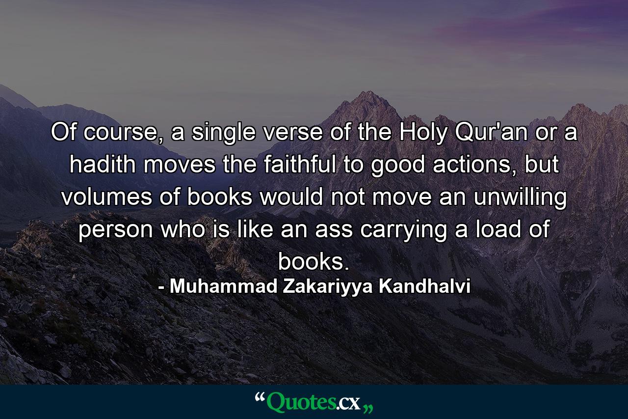 Of course, a single verse of the Holy Qur'an or a hadith moves the faithful to good actions, but volumes of books would not move an unwilling person who is like an ass carrying a load of books. - Quote by Muhammad Zakariyya Kandhalvi