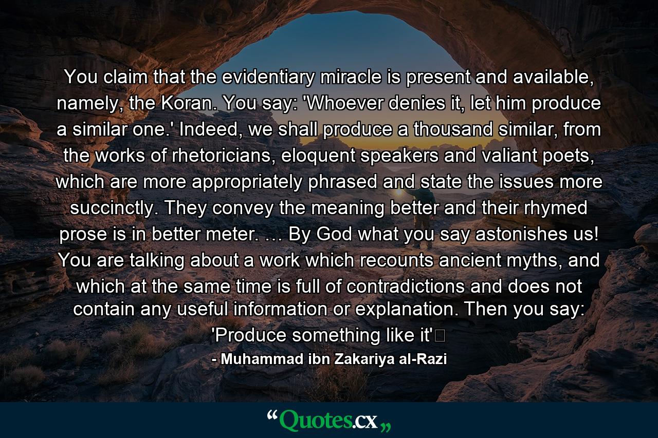 You claim that the evidentiary miracle is present and available, namely, the Koran. You say: 'Whoever denies it, let him produce a similar one.' Indeed, we shall produce a thousand similar, from the works of rhetoricians, eloquent speakers and valiant poets, which are more appropriately phrased and state the issues more succinctly. They convey the meaning better and their rhymed prose is in better meter. … By God what you say astonishes us! You are talking about a work which recounts ancient myths, and which at the same time is full of contradictions and does not contain any useful information or explanation. Then you say: 'Produce something like it'‽ - Quote by Muhammad ibn Zakariya al-Razi