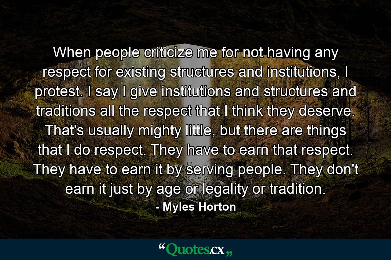 When people criticize me for not having any respect for existing structures and institutions, I protest. I say I give institutions and structures and traditions all the respect that I think they deserve. That's usually mighty little, but there are things that I do respect. They have to earn that respect. They have to earn it by serving people. They don't earn it just by age or legality or tradition. - Quote by Myles Horton