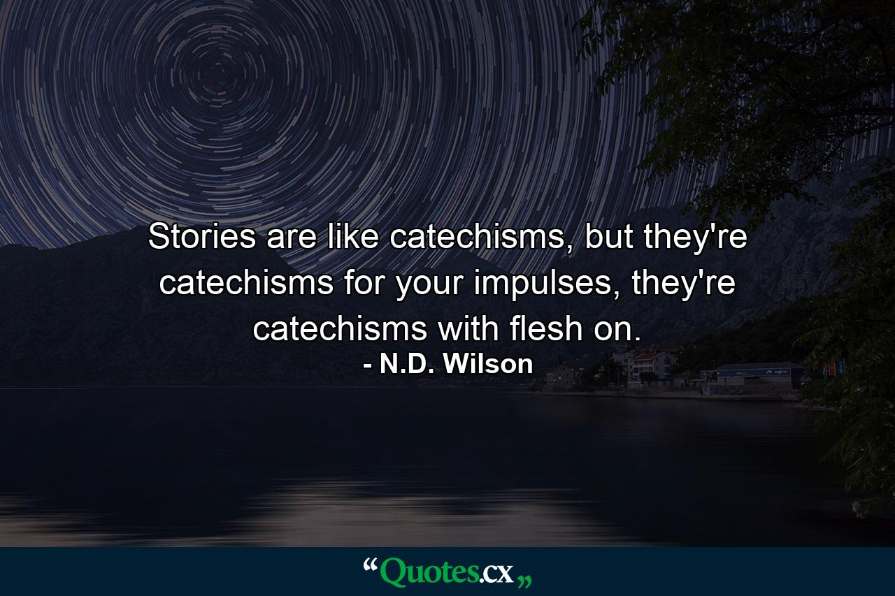 Stories are like catechisms, but they're catechisms for your impulses, they're catechisms with flesh on. - Quote by N.D. Wilson