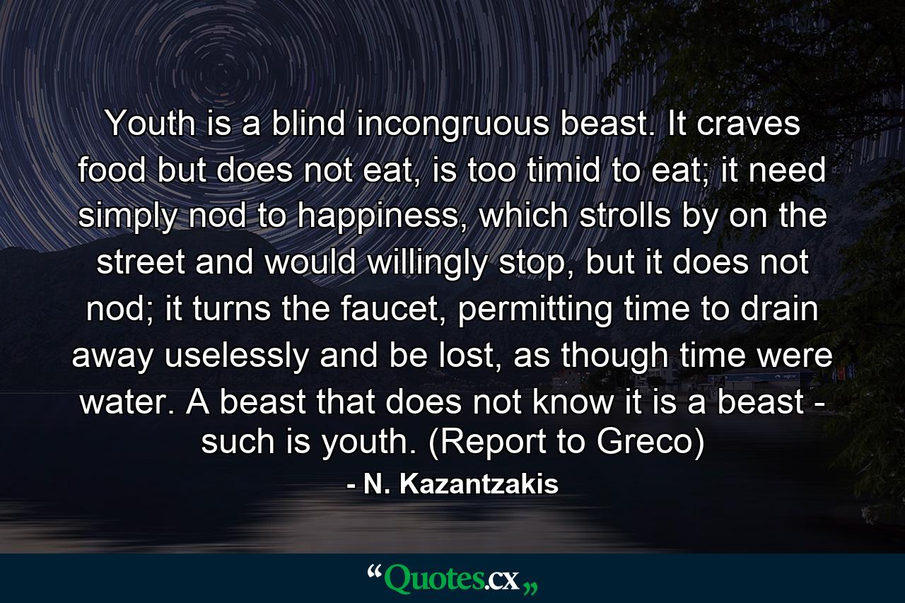 Youth is a blind incongruous beast. It craves food but does not eat, is too timid to eat; it need simply nod to happiness, which strolls by on the street and would willingly stop, but it does not nod; it turns the faucet, permitting time to drain away uselessly and be lost, as though time were water. A beast that does not know it is a beast - such is youth. (Report to Greco) - Quote by N. Kazantzakis