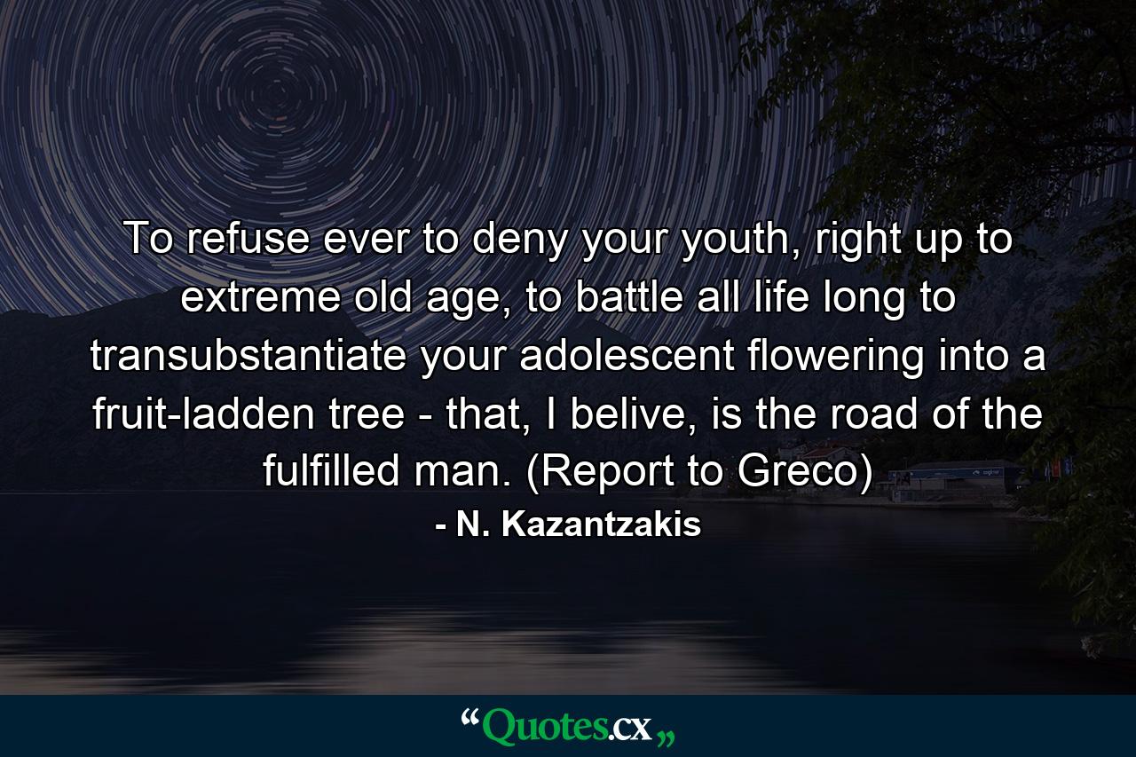 To refuse ever to deny your youth, right up to extreme old age, to battle all life long to transubstantiate your adolescent flowering into a fruit-ladden tree - that, I belive, is the road of the fulfilled man. (Report to Greco) - Quote by N. Kazantzakis