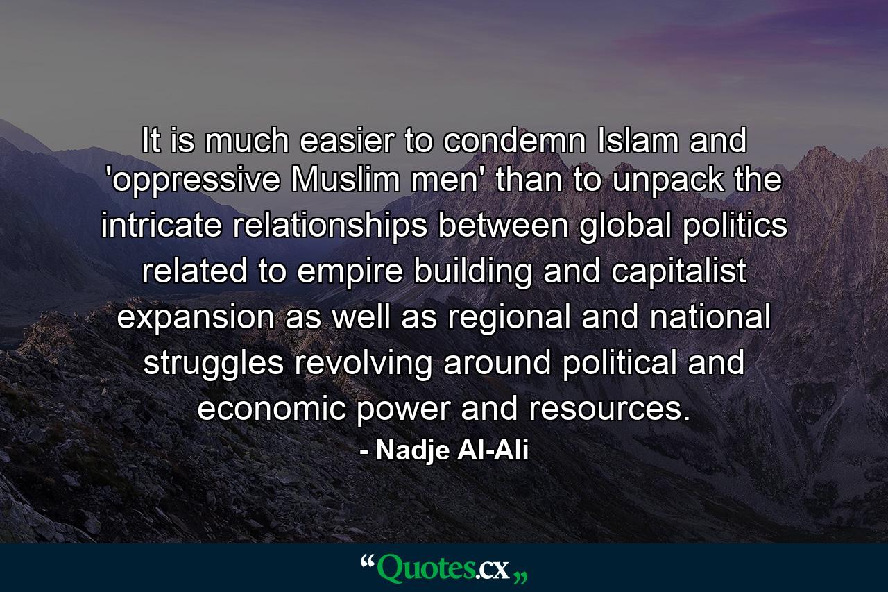 It is much easier to condemn Islam and 'oppressive Muslim men' than to unpack the intricate relationships between global politics related to empire building and capitalist expansion as well as regional and national struggles revolving around political and economic power and resources. - Quote by Nadje Al-Ali