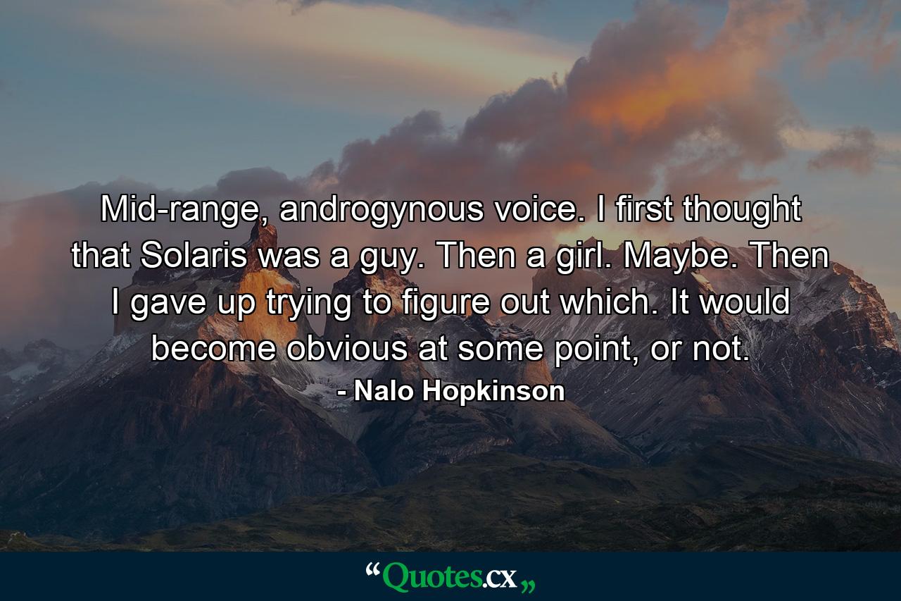 Mid-range, androgynous voice. I first thought that Solaris was a guy. Then a girl. Maybe. Then I gave up trying to figure out which. It would become obvious at some point, or not. - Quote by Nalo Hopkinson