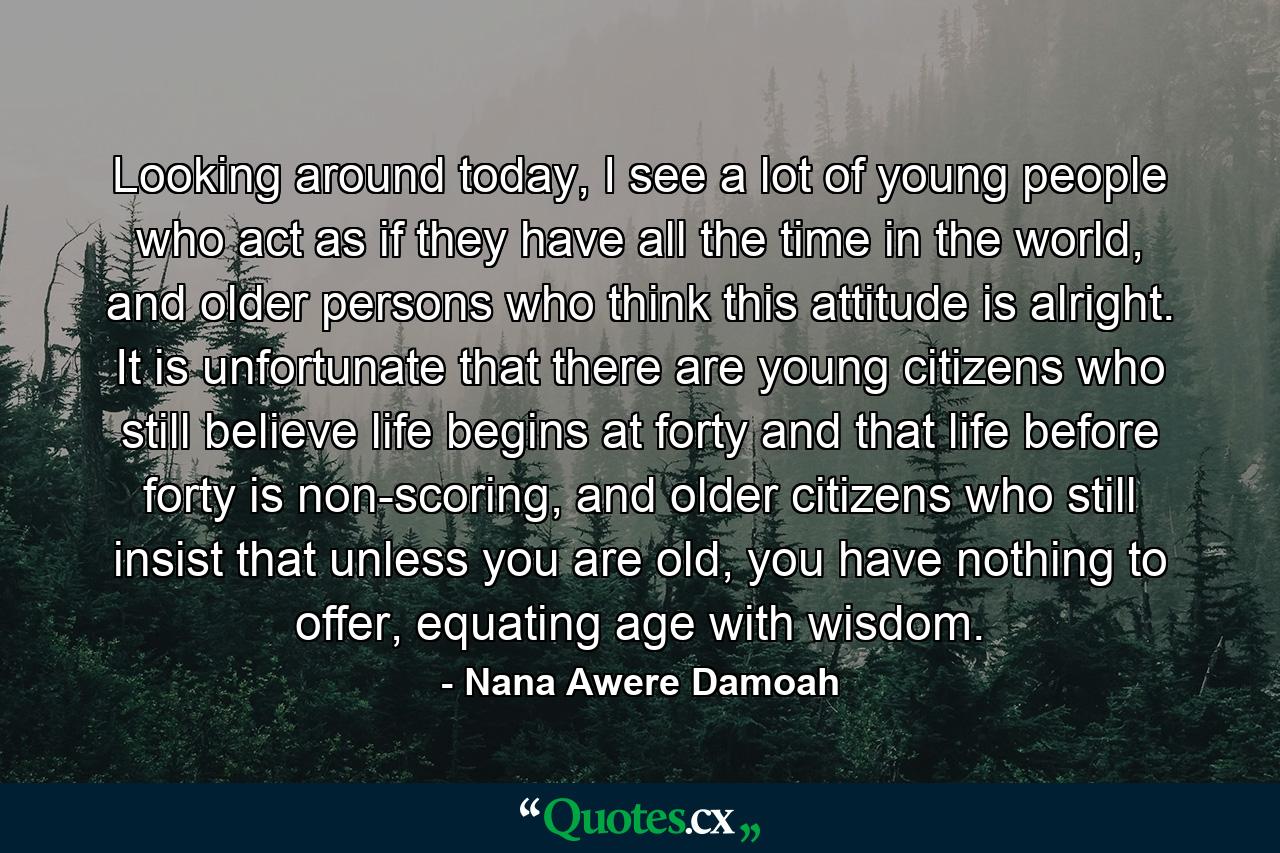 Looking around today, I see a lot of young people who act as if they have all the time in the world, and older persons who think this attitude is alright. It is unfortunate that there are young citizens who still believe life begins at forty and that life before forty is non-scoring, and older citizens who still insist that unless you are old, you have nothing to offer, equating age with wisdom. - Quote by Nana Awere Damoah