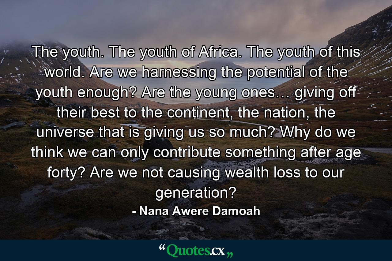 The youth. The youth of Africa. The youth of this world. Are we harnessing the potential of the youth enough? Are the young ones… giving off their best to the continent, the nation, the universe that is giving us so much? Why do we think we can only contribute something after age forty? Are we not causing wealth loss to our generation? - Quote by Nana Awere Damoah