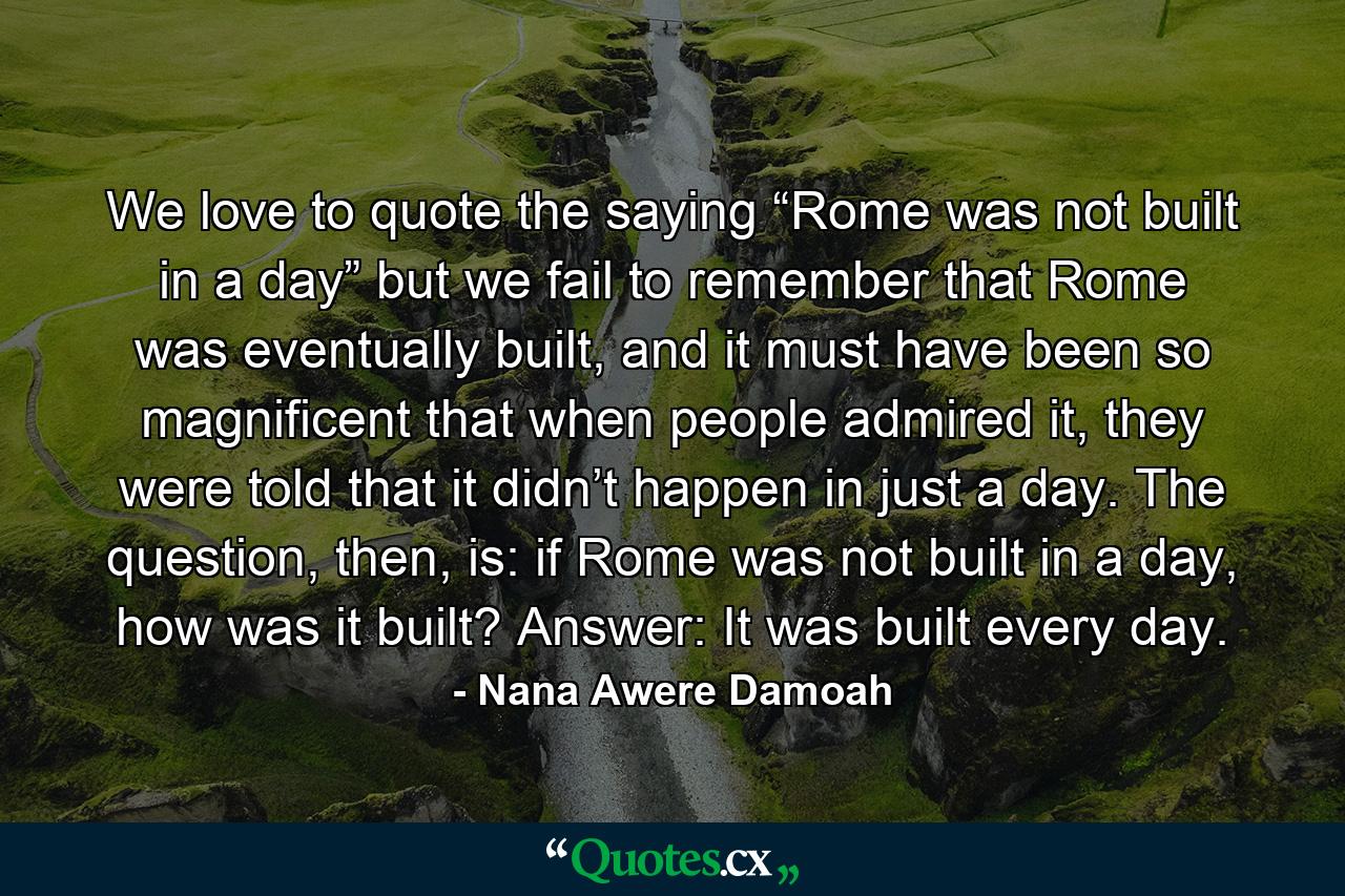 We love to quote the saying “Rome was not built in a day” but we fail to remember that Rome was eventually built, and it must have been so magnificent that when people admired it, they were told that it didn’t happen in just a day. The question, then, is: if Rome was not built in a day, how was it built? Answer: It was built every day. - Quote by Nana Awere Damoah