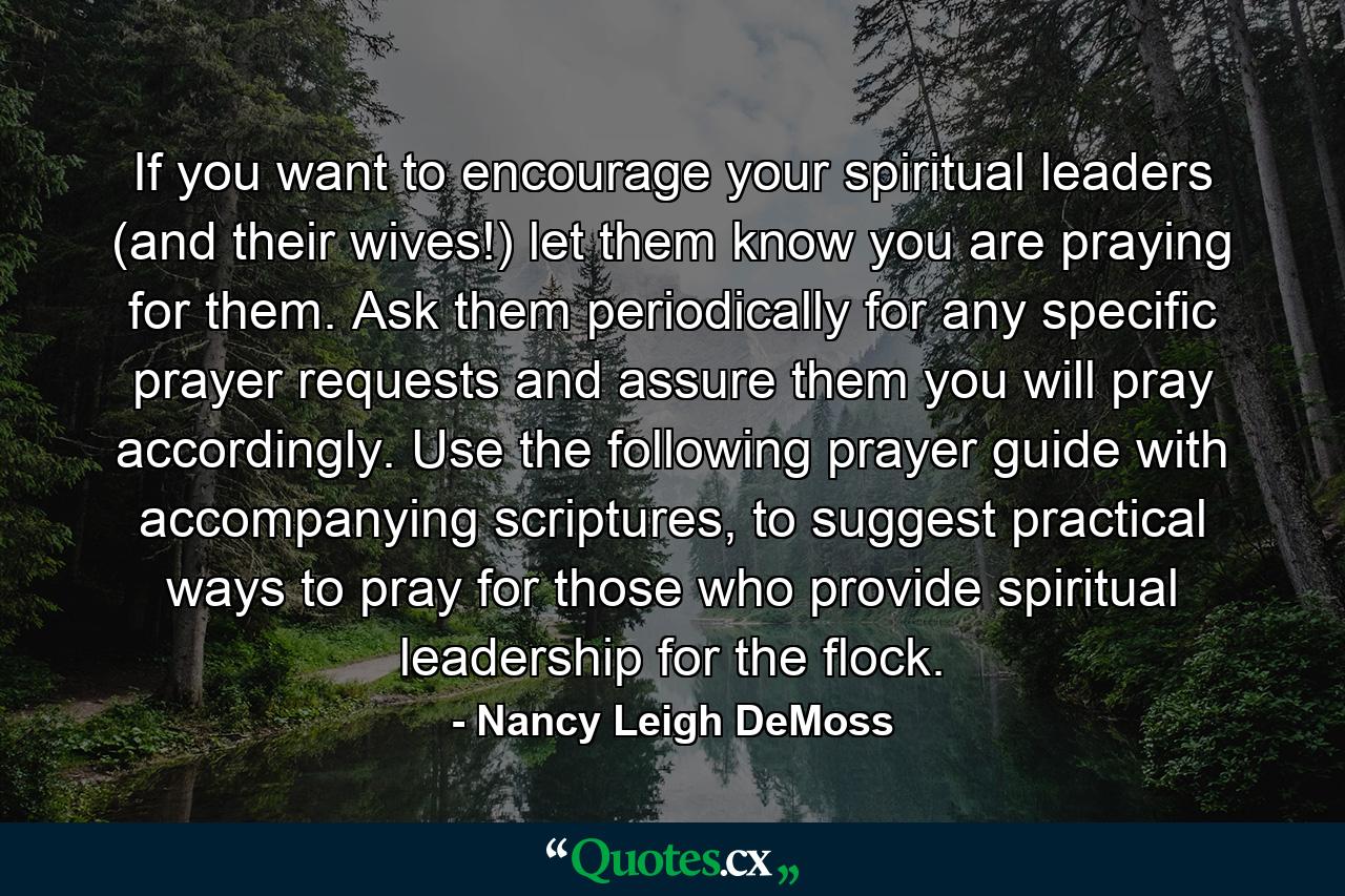 If you want to encourage your spiritual leaders (and their wives!) let them know you are praying for them. Ask them periodically for any specific prayer requests and assure them you will pray accordingly. Use the following prayer guide with accompanying scriptures, to suggest practical ways to pray for those who provide spiritual leadership for the flock. - Quote by Nancy Leigh DeMoss