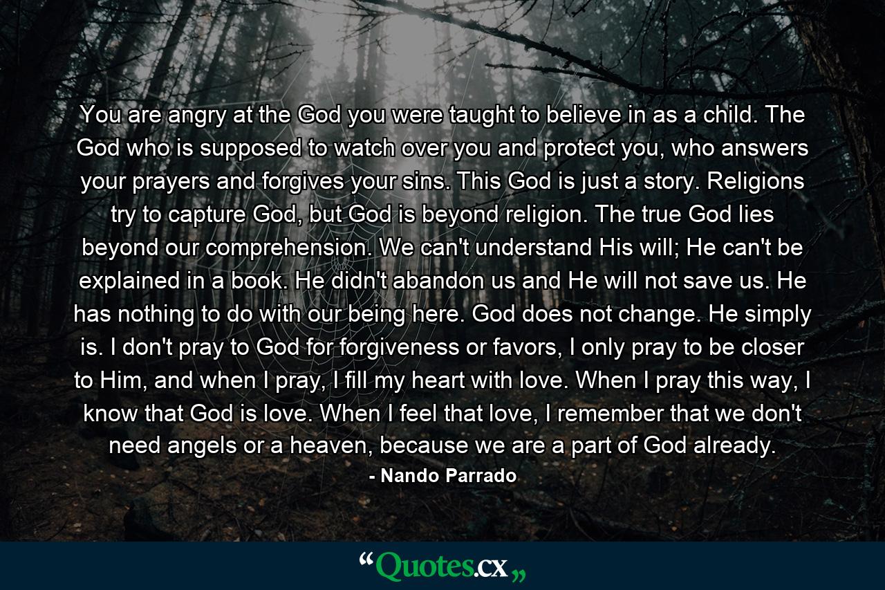 You are angry at the God you were taught to believe in as a child. The God who is supposed to watch over you and protect you, who answers your prayers and forgives your sins. This God is just a story. Religions try to capture God, but God is beyond religion. The true God lies beyond our comprehension. We can't understand His will; He can't be explained in a book. He didn't abandon us and He will not save us. He has nothing to do with our being here. God does not change. He simply is. I don't pray to God for forgiveness or favors, I only pray to be closer to Him, and when I pray, I fill my heart with love. When I pray this way, I know that God is love. When I feel that love, I remember that we don't need angels or a heaven, because we are a part of God already. - Quote by Nando Parrado